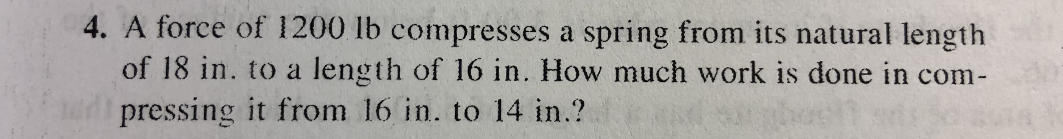 4. A force of 1200 lb compresses a spring from its natural length
of 18 in. to a length of 16 in. How much work is done in com-
pressing it from 16 in. to 14 in.?
