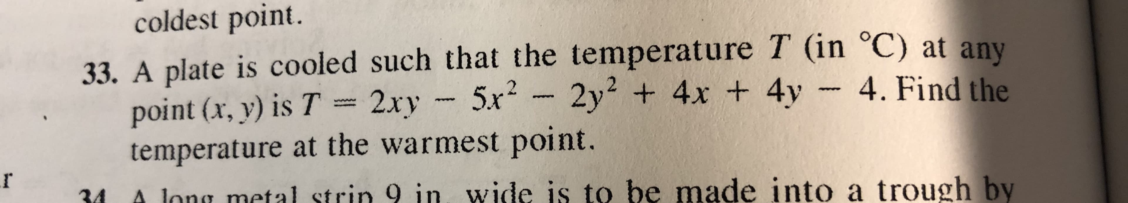 coldest point.
33. A plate is cooled such that the temperature T (in oC) at any
point (x,y) İs7-2xy-5x2-2y2 + 4x + 4y-4. Find the
temperature at the warmest point.
r4 A long metal strin 9 in wide is to be made into a trough by

