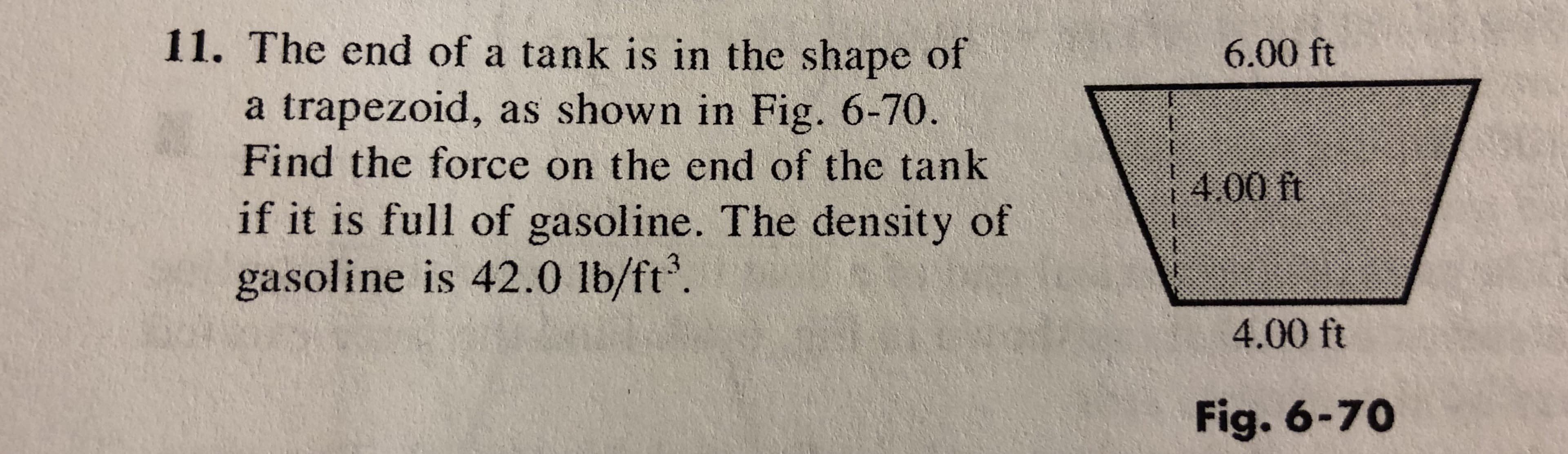 11. The end of a tank is in the shape of
6.00 ft
a trapezoid, as shown in Fig. 6-70
Find the force on the end of the tank
if it is full of gasoline. The density of
gasoline is 42.0 lb/ft3.
00 tt
4.00 ft
Fig. 6-70
