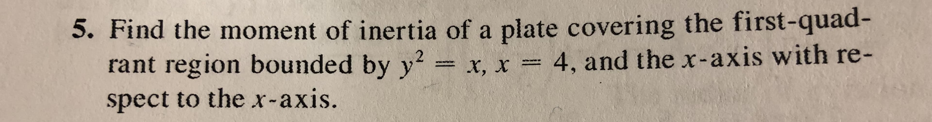 5. Find the moment of inertia of a plate covering the first-quad
rant region bounded by y2- x, x-: 4, and the x-axis with re-
spect to the x-axis.
