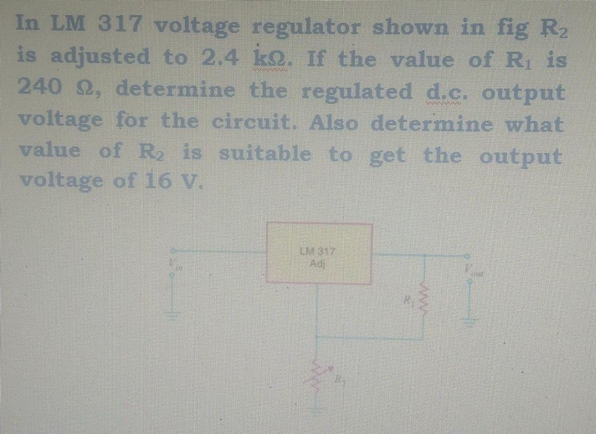 In LM 317 voltage regulator shown in fig R₂
is adjusted to 2.4 k. If the value of R₁ is
240 22, determine the regulated d.c. output
voltage for the circuit. Also determine what
value of R₂ is suitable to get the output
voltage of 16 v.
LM317
Ad