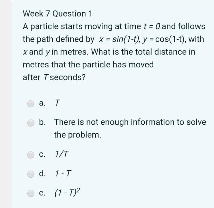 Week 7 Question 1
A particle starts moving at time t = 0 and follows
the path defined by x = sin(1-t), y = cos(1-t), with
x and y in metres. What is the total distance in
metres that the particle has moved
after Tseconds?
а. Т
b. There is not enough information to solve
the problem.
С.
1/T
d. 1-T
e. (1 - T)2
