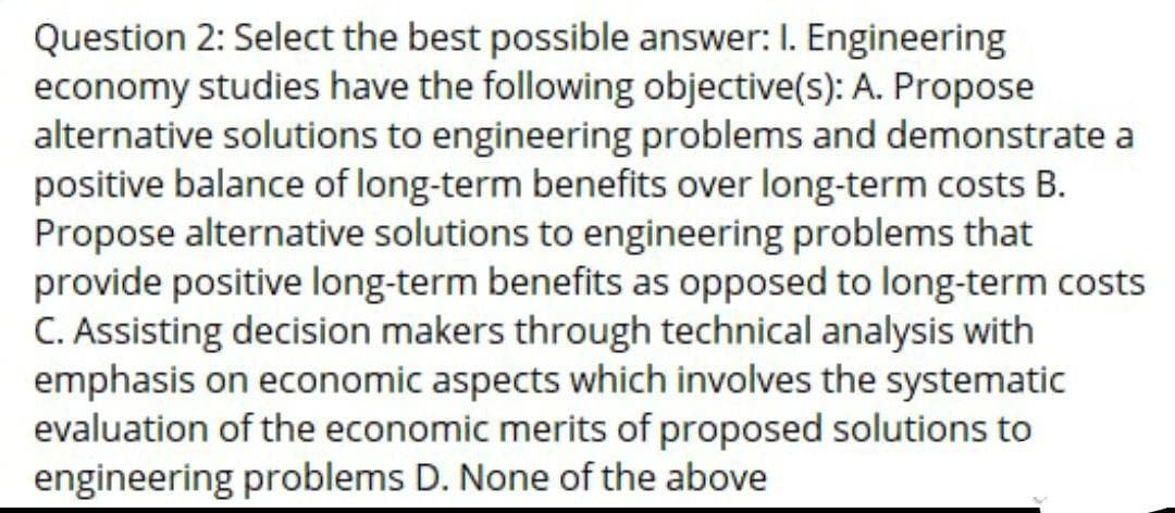 Question 2: Select the best possible answer: I. Engineering
economy studies have the following objective(s): A. Propose
alternative solutions to engineering problems and demonstrate a
positive balance of long-term benefits over long-term costs B.
Propose alternative solutions to engineering problems that
provide positive long-term benefits as opposed to long-term costs
C. Assisting decision makers through technical analysis with
emphasis on economic aspects which involves the systematic
evaluation of the economic merits of proposed solutions to
engineering problems D. None of the above
