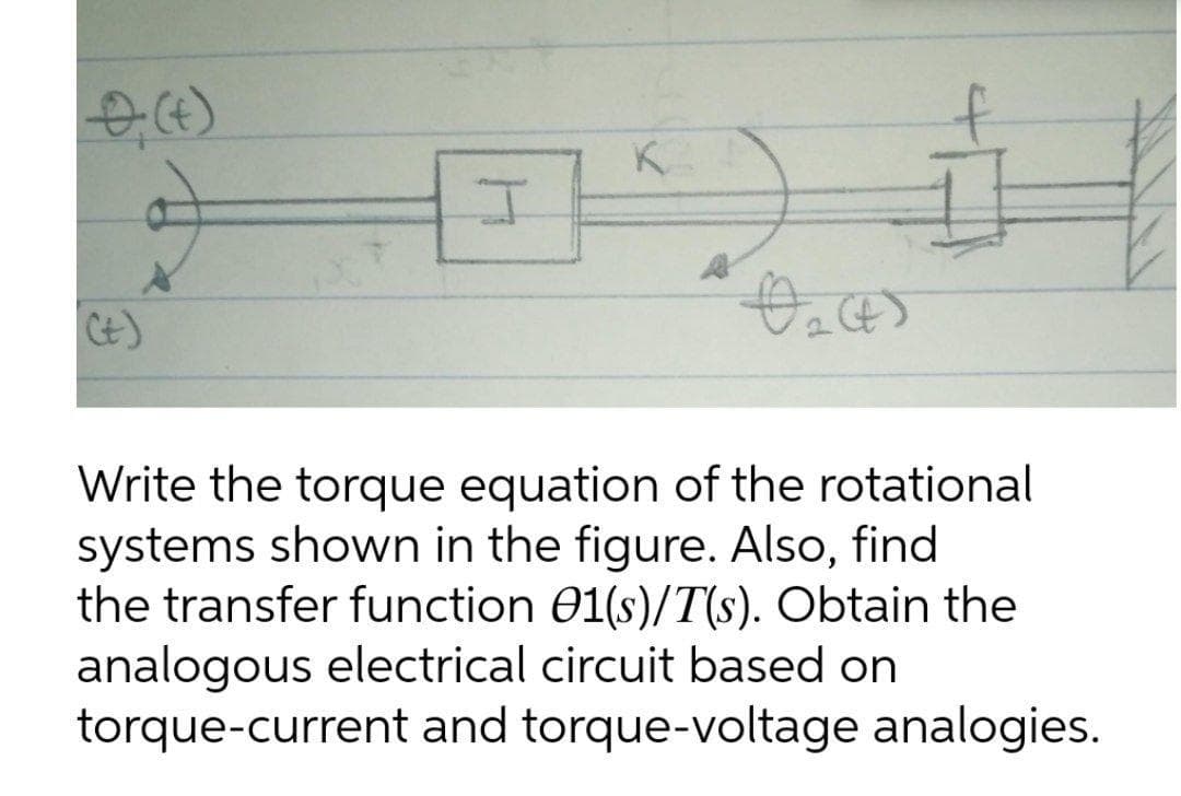 K
Ct)
Write the torque equation of the rotational
systems shown in the figure. Also, find
the transfer function 01(s)/T(s). Obtain the
analogous electrical circuit based on
torque-current and torque-voltage analogies.
