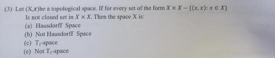 (3) Let (X,r)be a topological space. If for every set of the form X x X - {(x, x): x E X}
Is not closed set in X x X. Then the space X is:
(a) Hausdorff Space
(b) Not Hausdorff Space
(c) T1-space
(e) Not T1-space
