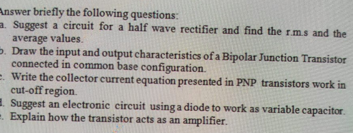 Answer briefly the following questions:
a. Suggest a circuit for a half wave rectifier and find the r.ms and the
average values.
5. Draw the input and output characteristics of a Bipolar Junction Transistor
connected in common base configuration.
e. Write the collector current equation presented in PNP transistors work in
cut-off region.
3. Suggest an electronic circuit using a diode to work as variable capacitor.
e. Explain how the transistor acts as an amplifier.
