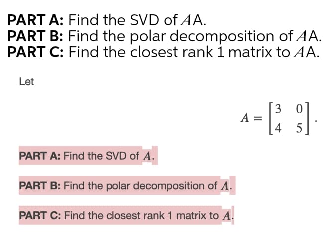 PART A: Find the SVD of AA.
PART B: Find the polar decomposition of AA.
PART C: Find the closest rank 1 matrix to AA.
Let
3
A =
4 5
PART A: Find the SVD of A.
PART B: Find the polar decomposition of A.
PART C: Find the closest rank 1 matrix to A.
