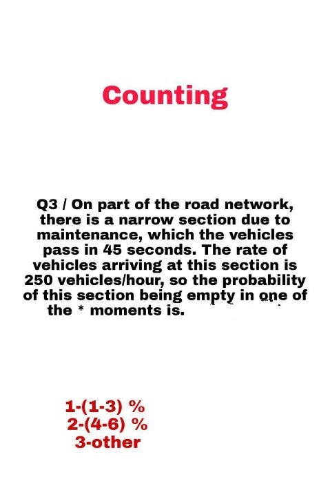 Counting
Q3/ On part of the road network,
there is a narrow section due to
maintenance, which the vehicles
pass in 45 seconds. The rate of
vehicles arriving at this section is
250 vehicles/hour, so the probability
of this section being empty in one of
the * moments is.
1-(1-3) %
2-(4-6) %
3-other
