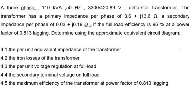 A three phase 110 kVA ,50 Hz , 3300/420.89 V, delta-star transformer. The
transformer has a primary impedance per phase of 3.6 + j13.6 Q, a secondary
impedance per phase of 0.03 + j0.19 Q If the full load efficiency is 96 % at a power
factor of 0.813 lagging. Determine using the approximate equivalent circuit diagram:
4.1 the per unit equivalent impedance of the transformer
4.2 the iron losses of the transformer
4.3 the per unit voltage regulation at full-load
4.4 the secondary terminal voltage on full load
4.5 the maximum efficiency of the transformer at power factor of 0.813 lagging

