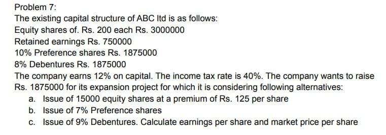 Problem 7:
The existing capital structure of ABC ltd is as follows:
Equity shares of. Rs. 200 each Rs. 3000000
Retained earnings Rs. 750000
10% Preference shares Rs. 1875000
8% Debentures Rs. 1875000
The company earns 12% on capital. The income tax rate is 40%. The company wants to raise
Rs. 1875000 for its expansion project for which it is considering following alternatives:
a. Issue of 15000 equity shares at a premium of Rs. 125 per share
b. Issue of 7% Preference shares
c. Issue of 9% Debentures. Calculate earnings per share and market price per share