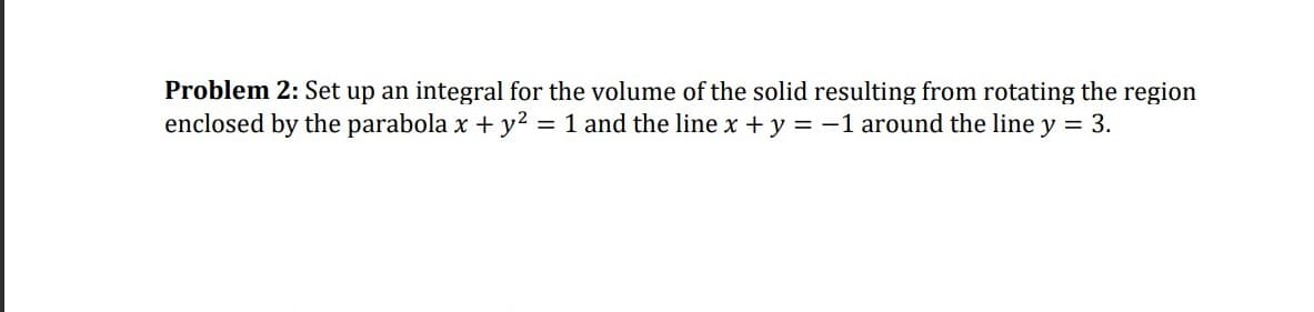 Problem 2: Set up an integral for the volume of the solid resulting from rotating the region
enclosed by the parabola x + y2 = 1 and the line x +y = -1 around the line y = 3.
