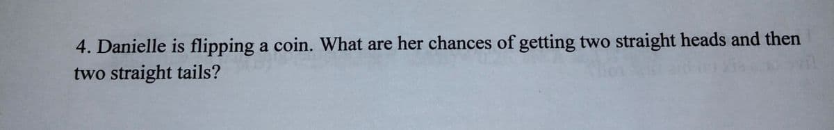 4. Danielle is flipping a coin. What are her chances of getting two straight heads and then
two straight tails?
