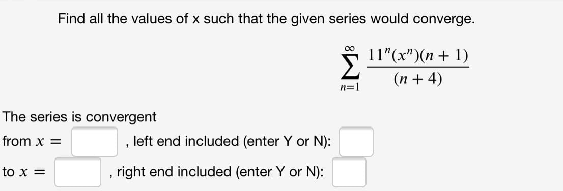 Find all the values of x such that the given series would converge.
11"(x")(n + 1)
(n + 4)
n=1
The series is convergent
from x =
left end included (enter Y or N):
to x =
right end included (enter Y or N):
