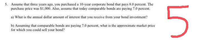 5. Assume that three years ago, you purchased a 10-year corporate bond that pays 8.0 percent. The
purchase price was $1,000. Also, assume that today comparable bonds are paying 7.0 percent.
a) What is the annual dollar amount of interest that you receive from your bond investment?
b) Assuming that comparable bonds are paying 7.0 percent, what is the approximate market price
for which you could sell your bond?
5