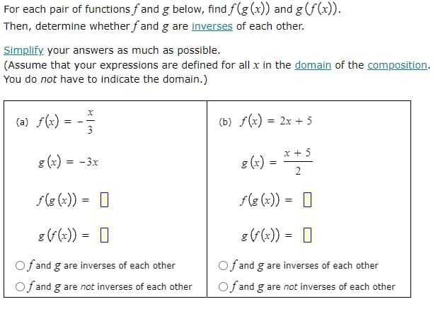 For each pair of functions f and g below, find f(g(x)) and g (f(x)).
Then, determine whether fand g are inverses of each other.
Simplify your answers as much as possible.
(Assume that your expressions are defined for all x in the domain of the composition.
You do not have to indicate the domain.)
(a) f(x)
(b) f(x) = 2x + 5
x + 5
s (r)
=
2
f(g(x)) =
g (f(x)) =
Of and g are inverses of each other
Of and g are not inverses of each other
=
g(x) = -3x
f(g(x)) = [
g (f(x)) =
Of and g are inverses of each other
Of and g are not inverses of each other