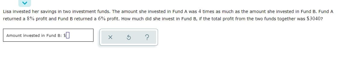 Lisa invested her savings in two investment funds. The amount she invested in Fund A was 4 times as much as the amount she invested in Fund B. Fund A
returned a 8% profit and Fund B returned a 6% profit. How much did she invest in Fund B, if the total profit from the two funds together was $3040?
Amount invested in Fund B: $
X
S