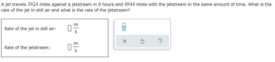 A jet travels 3924 miles against a jetstream in 6 hours and 4944 miles with the jetstream in the same amount of time. What is the
rate of the jet in still air and what is the rate of the jetstream?
Rate of the jet in still air:
Rate of the jetstream:
00
X
Ś
?