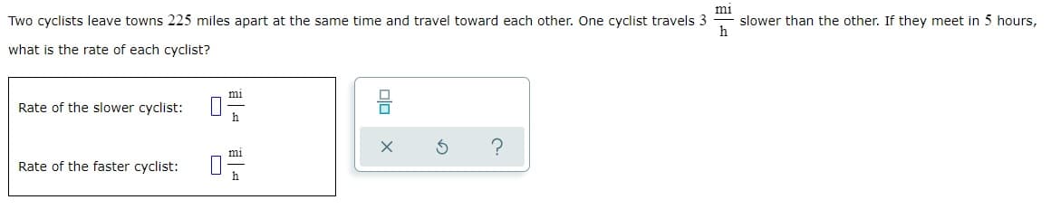 mi
Two cyclists leave towns 225 miles apart at the same time and travel toward each other. One cyclist travels 3 slower than the other. If they meet in 5 hours,
h
what is the rate of each cyclist?
Rate of the slower cyclist:
Rate of the faster cyclist:
П
1
mi
h
mi
h
?