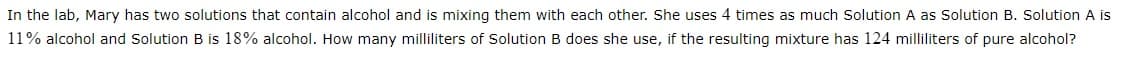 In the lab, Mary has two solutions that contain alcohol and is mixing them with each other. She uses 4 times as much Solution A as Solution B. Solution A is
11% alcohol and Solution B is 18% alcohol. How many milliliters of Solution B does she use, if the resulting mixture has 124 milliliters of pure alcohol?