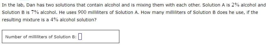 In the lab, Dan has two solutions that contain alcohol and is mixing them with each other. Solution A is 2% alcohol and
Solution B is 7% alcohol. He uses 900 milliliters of Solution A. How many milliliters of Solution B does he use, if the
resulting mixture is a 4% alcohol solution?
Number of milliliters of Solution B: