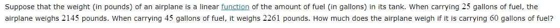 Suppose that the weight (in pounds) of an airplane is a linear function of the amount of fuel (in gallons) in its tank. When carrying 25 gallons of fuel, the
airplane weighs 2145 pounds. When carrying 45 gallons of fuel, it weighs 2261 pounds. How much does the airplane weigh if it is carrying 60 gallons of fuel?