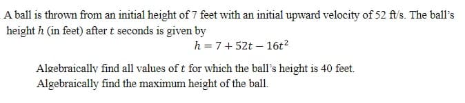 A ball is thrown from an initial height of 7 feet with an initial upward velocity of 52 ft/s. The ball's
height h (in feet) after t seconds is given by
h = 7+52t - 16t²
Algebraically find all values of t for which the ball's height is 40 feet.
Algebraically find the maximum height of the ball.