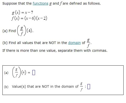Suppose that the functions g and fare defined as follows.
g(x)=x-7
f(x)=(x-6)(x-2)
(a) Find
(³) (4).
8
(b) Find all values that are NOT in the domain of
f
If there is more than one value, separate them with commas.
(a)
(€) 4) = 0
(b) Value(s) that are NOT in the domain of :0