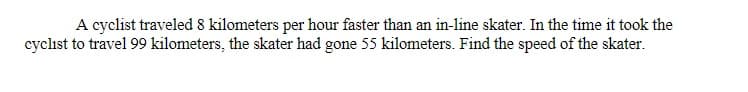 A cyclist traveled 8 kilometers per hour faster than an in-line skater. In the time it took the
cyclist to travel 99 kilometers, the skater had gone 55 kilometers. Find the speed of the skater.