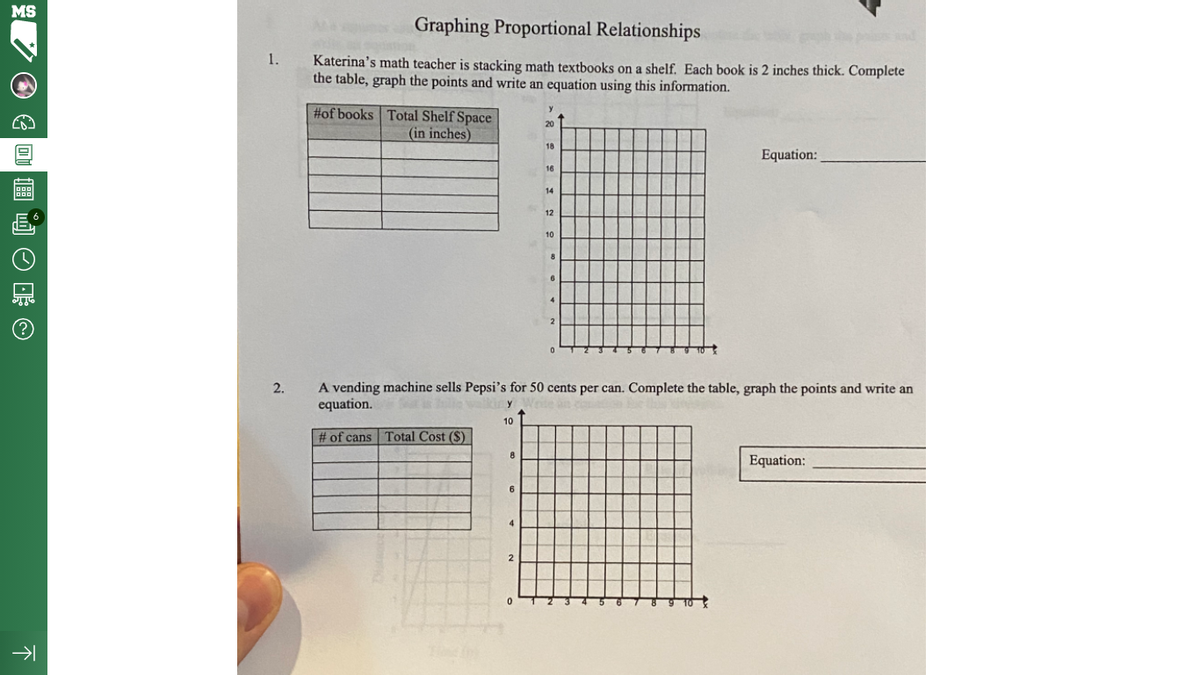 MS
Graphing Proportional Relationships
1.
Katerina's math teacher is stacking math textbooks on a shelf. Each book is 2 inches thick. Complete
the table, graph the points and write an equation using this information.
#of books Total Shelf Space
20
(in inches)
18
Equation:
16
14
12
10
8
A vending machine sells Pepsi's for 50 cents per can. Complete the table, graph the points and write an
equation.
2.
10
# of cans Total Cost ($)
Equation:
6
4
不
