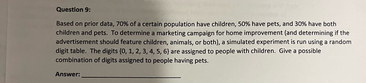 Question 9:
Based on prior data, 70% of a certain population have children, 50% have pets, and 30% have both
children and pets. To determine a marketing campaign for home improvement (and determining if the
advertisement should feature children, animals, or both), a simulated experiment is run using a random
digit table. The digits {0, 1, 2, 3, 4, 5, 6} are assigned to people with children. Give a possible
combination of digits assigned to people having pets.
Answer:
