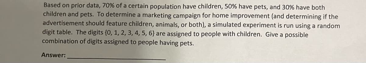 Based on prior data, 70% of a certain population have children, 50% have pets, and 30% have both
children and pets. To determine a marketing campaign for home improvement (and determining if the
advertisement should feature children, animals, or both), a simulated experiment is run using a random
digit table. The digits {0, 1, 2, 3, 4, 5, 6} are assigned to people with children. Give a possible
combination of digits assigned to people having pets.
Answer:

