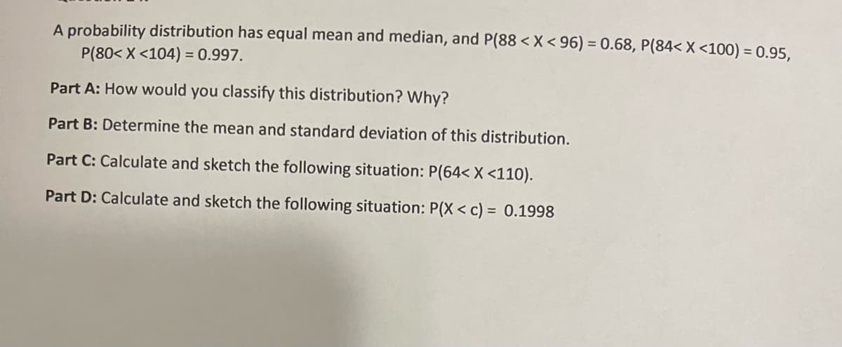 A probability distribution has equal mean and median, and P(88 < X< 96) = 0.68, P(84< X <100) = 0.95,
P(80< X <104) = 0.997.
Part A: How would you classify this distribution? Why?
Part B: Determine the mean and standard deviation of this distribution.
Part C: Calculate and sketch the following situation: P(64< X <110).
Part D: Calculate and sketch the following situation: P(X < c) = 0.1998

