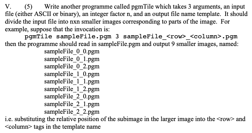 V. (5) Write another programme called pgmTile which takes 3 arguments, an input
file (either ASCII or binary), an integer factor n, and an output file name template. It should
divide the input file into nxn smaller images corresponding to parts of the image. For
example, suppose that the invocation is:
pgmTile sampleFile.pgm 3 sampleFile_<row>_<column>.pgm
then the programme should read in sampleFile.pgm and output 9 smaller images, named:
sampleFile_0_0.pgm
sampleFile_0_1.pgm
sampleFile_0_2.pgm
sampleFile_1_0.pgm
sampleFile_1_1.pgm
sampleFile_1_2.pgm
sampleFile_2_0.pgm
sampleFile_2_1.pgm
sampleFile_2_2.pgm
i.e. substituting the relative position of the subimage in the larger image into the <row> and
<column> tags in the template name