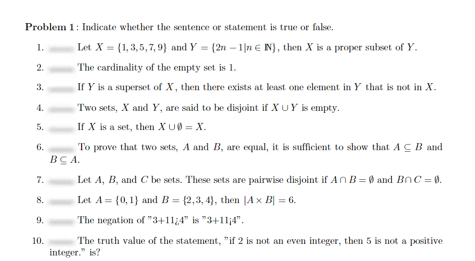 Problem 1: Indicate whether the sentence or statement is true or false.
1.
Let X = {1, 3,5, 7, 9} and Y = {2n – 1|n E IN}, then X is a proper subset of Y.
2.
The cardinality of the empty set is 1.
3.
If Y is a superset of X, then there exists at least one element in Y that is not in X.
4.
Two sets, X and Y, are said to be disjoint if X UY is empty.
5.
If X is a set, then XUØ = X.
To prove that two sets, A and B, are equal, it is sufficient to show that A C B and
ВСА.
6.
7.
Let A, B, and C be sets. These sets are pairwise disjoint if AN B= Ø and BnC= 0.
8.
Let A= {0,1} and B = {2,3, 4}, then |A × B| = 6.
9.
The negation of "3+11¿4" is "3+11¡4".
The truth value of the statement, "if 2 is not an even integer, then 5 is not a positive
integer." is?
10.
