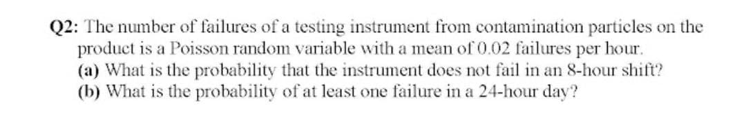 Q2: The number of failures of a testing instrument from contamination particles on the
product is a Poisson random variable with a mean of 0.02 failures per hour.
(a) What is the probability that the instrument does not fail in an 8-hour shift?
(b) What is the probability of at least one failure in a 24-hour day?
