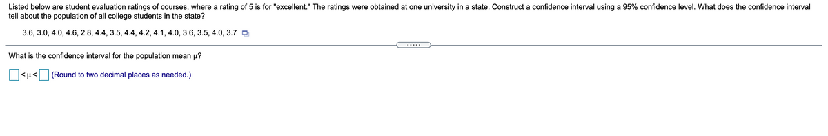 Listed below are student evaluation ratings of courses, where a rating of 5 is for "excellent." The ratings were obtained at one university in a state. Construct a confidence interval using a 95% confidence level. What does the confidence interval
tell about the population of all college students in the state?
3.6, 3.0, 4.0, 4.6, 2.8, 4.4, 3.5, 4.4, 4.2, 4.1, 4.0, 3.6, 3.5, 4.0, 3.7 O
.....
What is the confidence interval for the population mean µ?
(Round to two decimal places as needed.)
