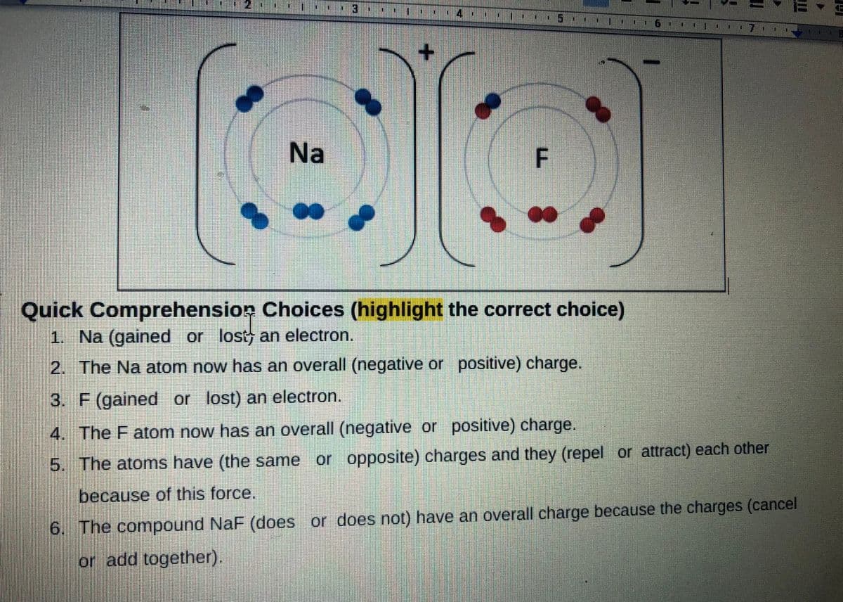 Na
F.
Quick Comprehension Choices (highlight the correct choice)
1. Na (gained or lost an electron.
2. The Na atom now has an overall (negative or positive) charge.
3. F (gained or lost) an electron.
4. The F atom now has an overall (negative or positive) charge.
5. The atomns have (the same or opposite) charges and they (repel or attract) each other
because of this force.
6. The compound NaF (does or does not) have an overall charge because the charges (cancel
or add together).
