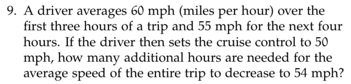 9. A driver averages 60 mph (miles per hour) over the
first three hours of a trip and 55 mph for the next four
hours. If the driver then sets the cruise control to 50
mph, how many additional hours are needed for the
average speed of the entire trip to decrease to 54 mph?