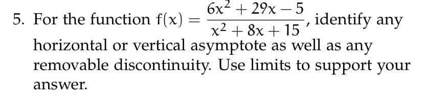 5. For the function f(x)
6x² + 29x - 5
x² + 8x + 15
identify any
horizontal or vertical asymptote as well as any
removable discontinuity. Use limits to support your
answer.
=
