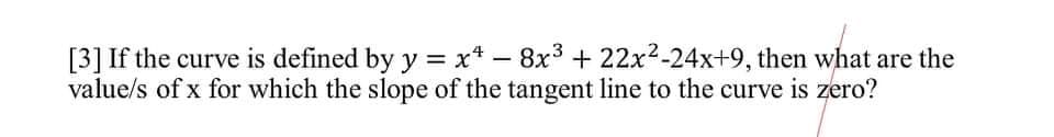 [3] If the curve is defined by y = x* – 8x3 + 22x2-24x+9, then what are the
value/s of x for which the slope of the tangent line to the curve is zero?

