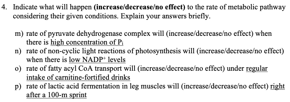 4. Indicate what will happen (increase/decrease/no effect) to the rate of metabolic pathway
considering their given conditions. Explain your answers briefly.
m) rate of pyruvate dehydrogenase complex will (increase/decrease/no effect) when
there is high concentration of Pi
n) rate of non-cyclic light reactions of photosynthesis will (increase/decrease/no effect)
when there is low NADP+ levels
o) rate of fatty acyl CoA transport will (increase/decrease/no effect) under regular
intake of carnitine-fortified drinks
p) rate of lactic acid fermentation in leg muscles will (increase/decrease/no effect) right
after a 100-m sprint
