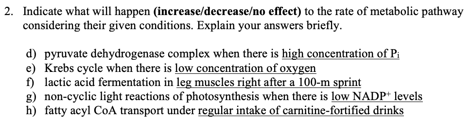 2. Indicate what will happen (increase/decrease/no effect) to the rate of metabolic pathway
considering their given conditions. Explain your answers briefly.
d) pyruvate dehydrogenase complex when there is high concentration of Pi
e) Krebs cycle when there is low concentration of oxygen
f) lactic acid fermentation in leg muscles right after a 100-m sprint
g) non-cyclic light reactions of photosynthesis when there is low NADP* levels
h) fatty acyl CoA transport under regular intake of carnitine-fortified drinks
