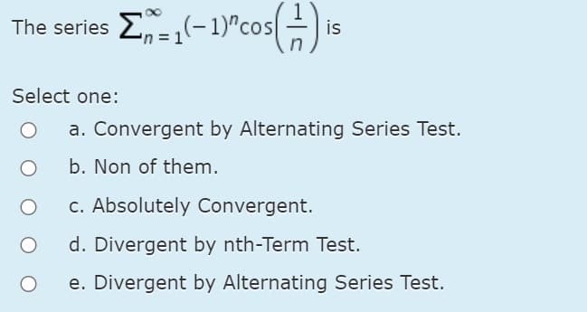 The series E-,(-1)"cos-i
is
Select one:
a. Convergent by Alternating Series Test.
b. Non of them.
c. Absolutely Convergent.
d. Divergent by nth-Term Test.
e. Divergent by Alternating Series Test.

