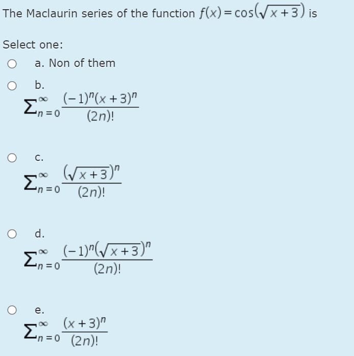 The Maclaurin series of the function f(x) = cos(/x +3) is
Select one:
a. Non of them
b.
(- 1)"(x + 3)"
(2n)!
En=o
C.
((x+3)"
(2n)!
d.
(-1)^(/x+3)"
(2n)!
е.
(x +3)"
En=0 (2n)!
