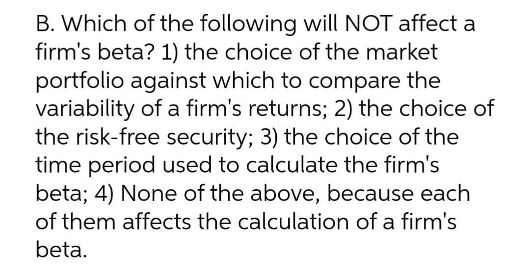 B. Which of the following will NOT affect a
firm's beta? 1) the choice of the market
portfolio against which to compare the
variability of a firm's returns; 2) the choice of
the risk-free security; 3) the choice of the
time period used to calculate the firm's
beta; 4) None of the above, because each
of them affects the calculation of a firm's
beta.
