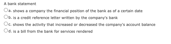 A bank statement
Oa. shows a company the financial position of the bank as of a certain date
Ob. is a credit reference letter written by the company's bank
Oc. shows the activity that increased or decreased the company's account balance
Od. is a bill from the bank for services rendered
