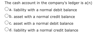 The cash account in the company's ledger is a(n)
Oa. liability with a normal debit balance
Ob. asset with a normal credit balance
Oc. asset with a normal debit balance
Od. liability with a normal credit balance

