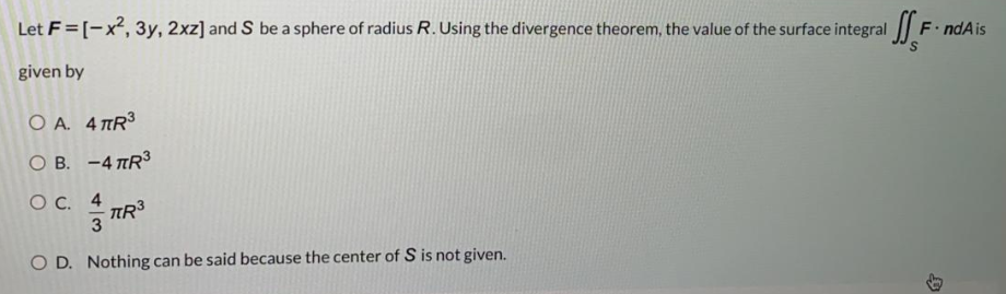 Let F = [-x, 3y, 2xz] and S be a sphere of radius R. Using the divergence theorem, the value of the surface integral
F.ndAis
given by
O A. 4 TR3
O B. -4 TR3
Ос. 4
TR
3
O D. Nothing can be said because the center of S is not given.
