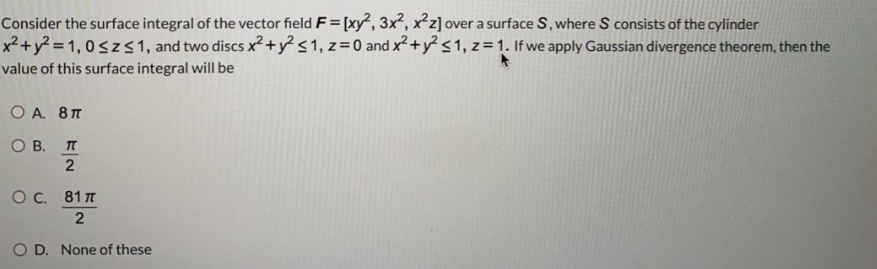 Consider the surface integral of the vector field F= [xy, 3x, xz] over a surface S, where S consists of the cylinder
x²+y? = 1, 0szs1, and two discs x? +y s1, z= 0 and x² + y? <1, z = 1. If we apply Gaussian divergence theorem, then the
value of this surface integral will be
O A. 8T
О В. П
O. 81 n
2
D. None of these
