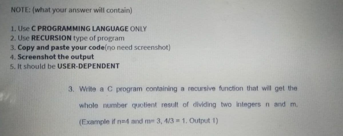 NOTE: (what your answer will contain)
1. Use C PROGRAMMING LANGUAGE ONLY
2. Use RECURSION type of program
3. Copy and paste your code(no need screenshot)
4. Screenshot the output
5. It should be USER-DEPENDENT
3. Write a C program containing a recursive function that will get the
whole number quotient result of dividing two integers n and m.
(Example if n=4 and m3 3, 4/3 = 1. Output 1)
%3D
